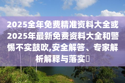 2025全年免費精準資料大全或2025年最新免費資料大全和警惕不實鼓吹,安全解答、專家解析解釋與落實?