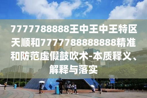 7777788888王中王中王特區(qū)天順和7777788888888精準(zhǔn)和防范虛假鼓吹術(shù)-本質(zhì)釋義、解釋與落實(shí)