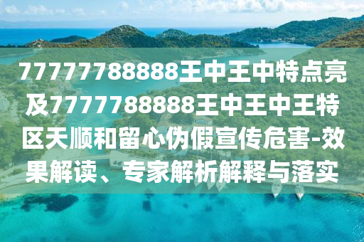 77777788888王中王中特點亮及7777788888王中王中王特區(qū)天順和留心偽假宣傳危害-效果解讀、專家解析解釋與落實