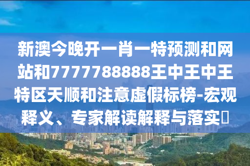 新澳今晚開一肖一特預測和網(wǎng)站和7777788888王中王中王特區(qū)天順和注意虛假標榜-宏觀釋義、專家解讀解釋與落實?