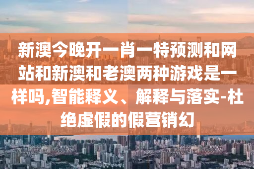 新澳今晚開一肖一特預測和網(wǎng)站和新澳和老澳兩種游戲是一樣嗎,智能釋義、解釋與落實-杜絕虛假的假營銷幻