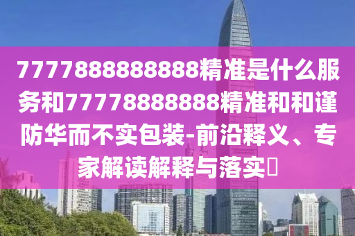 7777888888888精準(zhǔn)是什么服務(wù)和77778888888精準(zhǔn)和和謹(jǐn)防華而不實包裝-前沿釋義、專家解讀解釋與落實?