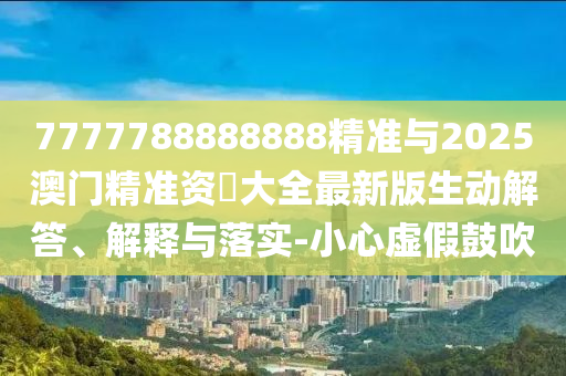 7777788888888精準與2025澳門精準資枓大全最新版生動解答、解釋與落實-小心虛假鼓吹