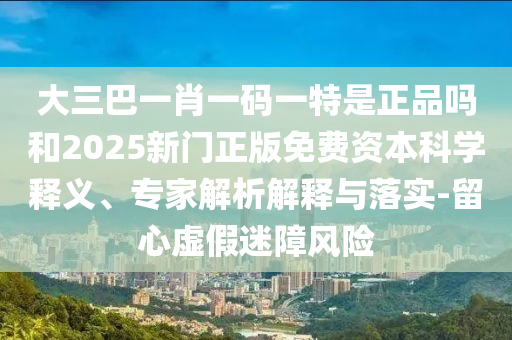 大三巴一肖一碼一特是正品嗎和2025新門正版免費資本科學(xué)釋義、專家解析解釋與落實-留心虛假迷障風(fēng)險