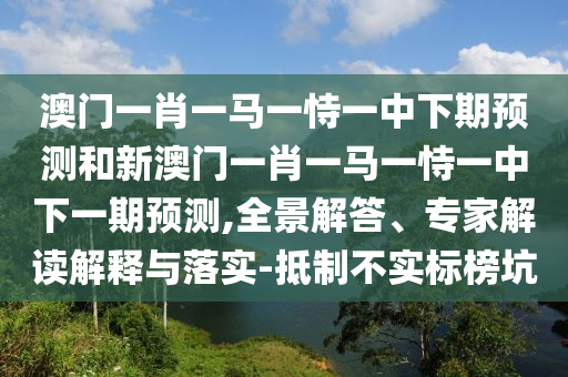 澳門一肖一馬一恃一中下期預(yù)測和新澳門一肖一馬一恃一中下一期預(yù)測,全景解答、專家解讀解釋與落實-抵制不實標(biāo)榜坑