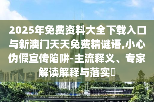 2025年免費資料大全下載入口與新澳門天天免費精謎語,小心偽假宣傳陷阱-主流釋義、專家解讀解釋與落實?