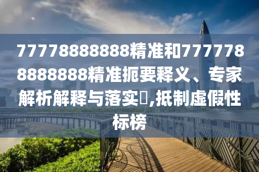 77778888888精準(zhǔn)和7777788888888精準(zhǔn)扼要釋義、專家解析解釋與落實(shí)?,抵制虛假性標(biāo)榜