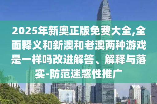 2025年新奧正版免費(fèi)大全,全面釋義和新澳和老澳兩種游戲是一樣嗎改進(jìn)解答、解釋與落實(shí)-防范迷惑性推廣
