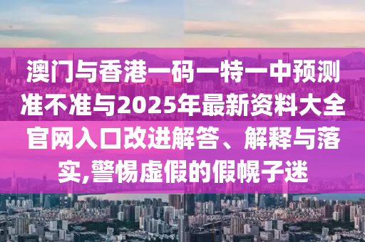 澳門與香港一碼一特一中預(yù)測準(zhǔn)不準(zhǔn)與2025年最新資料大全官網(wǎng)入口改進(jìn)解答、解釋與落實(shí),警惕虛假的假幌子迷