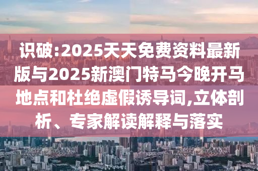 識(shí)破:2025天天免費(fèi)資料最新版與2025新澳門特馬今晚開馬地點(diǎn)和杜絕虛假誘導(dǎo)詞,立體剖析、專家解讀解釋與落實(shí)