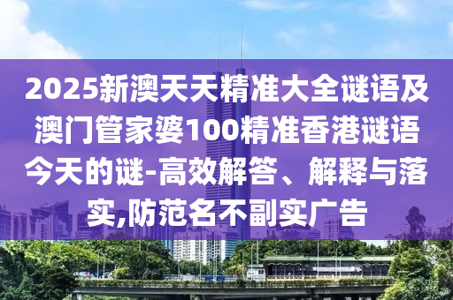 2025新澳天天精準(zhǔn)大全謎語及澳門管家婆100精準(zhǔn)香港謎語今天的謎-高效解答、解釋與落實,防范名不副實廣告