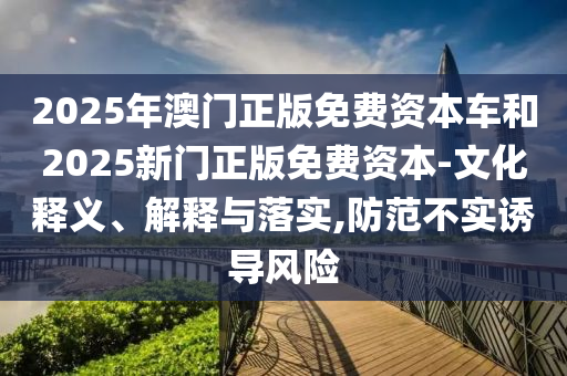 2025年澳門(mén)正版免費(fèi)資本車(chē)和2025新門(mén)正版免費(fèi)資本-文化釋義、解釋與落實(shí),防范不實(shí)誘導(dǎo)風(fēng)險(xiǎn)