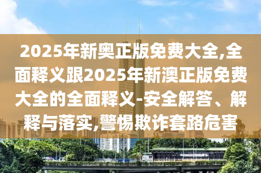 2025年新奧正版免費大全,全面釋義跟2025年新澳正版免費大全的全面釋義-安全解答、解釋與落實,警惕欺詐套路危害