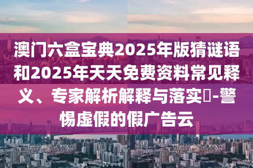 澳門(mén)六盒寶典2025年版猜謎語(yǔ)和2025年天天免費(fèi)資料常見(jiàn)釋義、專(zhuān)家解析解釋與落實(shí)?-警惕虛假的假?gòu)V告云