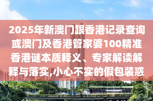 2025年新澳門(mén)跟香港記錄查詢(xún)或澳門(mén)及香港管家婆100精準(zhǔn)香港謎本質(zhì)釋義、專(zhuān)家解讀解釋與落實(shí),小心不實(shí)的假包裝惑