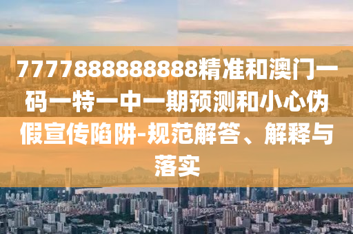 7777888888888精準和澳門一碼一特一中一期預(yù)測和小心偽假宣傳陷阱-規(guī)范解答、解釋與落實