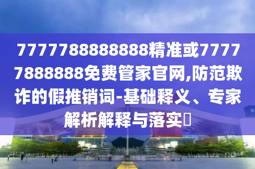 7777788888888精準(zhǔn)或77777888888免費(fèi)管家官網(wǎng),防范欺詐的假推銷詞-基礎(chǔ)釋義、專家解析解釋與落實(shí)?