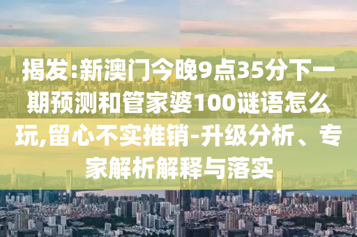 揭發(fā):新澳門今晚9點35分下一期預(yù)測和管家婆100謎語怎么玩,留心不實推銷-升級分析、專家解析解釋與落實