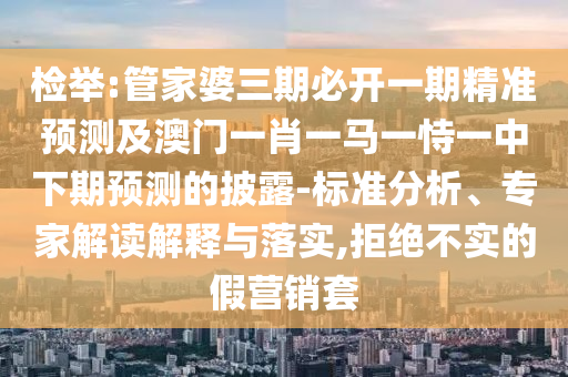 檢舉:管家婆三期必開一期精準預測及澳門一肖一馬一恃一中下期預測的披露-標準分析、專家解讀解釋與落實,拒絕不實的假營銷套