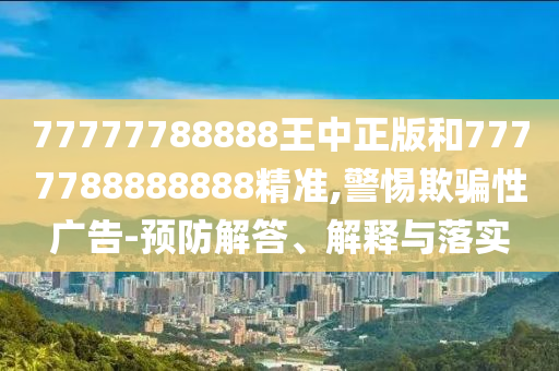 77777788888王中正版和7777788888888精準(zhǔn),警惕欺騙性廣告-預(yù)防解答、解釋與落實(shí)