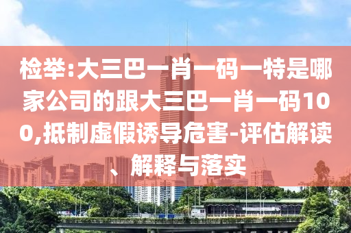 檢舉:大三巴一肖一碼一特是哪家公司的跟大三巴一肖一碼100,抵制虛假誘導(dǎo)危害-評估解讀、解釋與落實(shí)