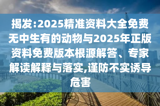 揭發(fā):2025精準(zhǔn)資料大全免費(fèi)無中生有的動(dòng)物與2025年正版資料免費(fèi)版本根源解答、專家解讀解釋與落實(shí),謹(jǐn)防不實(shí)誘導(dǎo)危害
