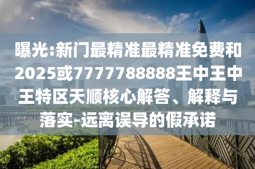曝光:新門最精準最精準免費和2025或7777788888王中王中王特區(qū)天順核心解答、解釋與落實-遠離誤導的假承諾