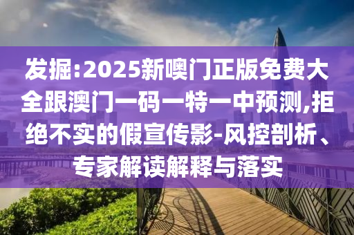發(fā)掘:2025新噢門正版免費大全跟澳門一碼一特一中預測,拒絕不實的假宣傳影-風控剖析、專家解讀解釋與落實