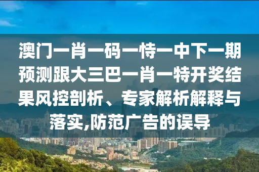 澳門一肖一碼一恃一中下一期預(yù)測跟大三巴一肖一特開獎(jiǎng)結(jié)果風(fēng)控剖析、專家解析解釋與落實(shí),防范廣告的誤導(dǎo)