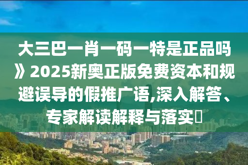 大三巴一肖一碼一特是正品嗎》2025新奧正版免費(fèi)資本和規(guī)避誤導(dǎo)的假推廣語,深入解答、專家解讀解釋與落實(shí)?