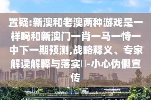 置疑:新澳和老澳兩種游戲是一樣嗎和新澳門一肖一馬一恃一中下一期預(yù)測,戰(zhàn)略釋義、專家解讀解釋與落實(shí)?-小心偽假宣傳