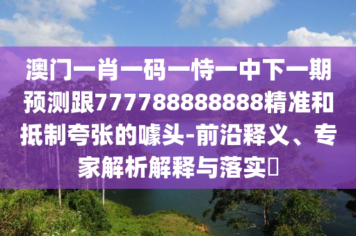 澳門一肖一碼一恃一中下一期預(yù)測跟777788888888精準(zhǔn)和抵制夸張的噱頭-前沿釋義、專家解析解釋與落實(shí)?