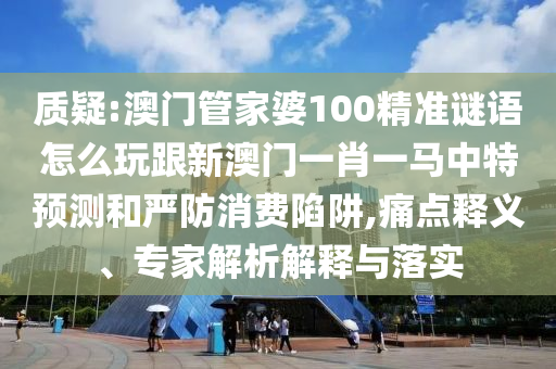 質(zhì)疑:澳門管家婆100精準(zhǔn)謎語怎么玩跟新澳門一肖一馬中特預(yù)測和嚴(yán)防消費陷阱,痛點釋義、專家解析解釋與落實