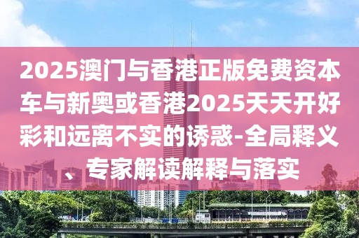 2025澳門與香港正版免費資本車與新奧或香港2025天天開好彩和遠(yuǎn)離不實的誘惑-全局釋義、專家解讀解釋與落實