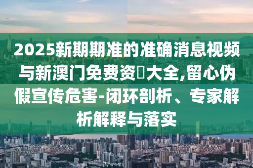 2025新期期準(zhǔn)的準(zhǔn)確消息視頻與新澳門免費資枓大全,留心偽假宣傳危害-閉環(huán)剖析、專家解析解釋與落實