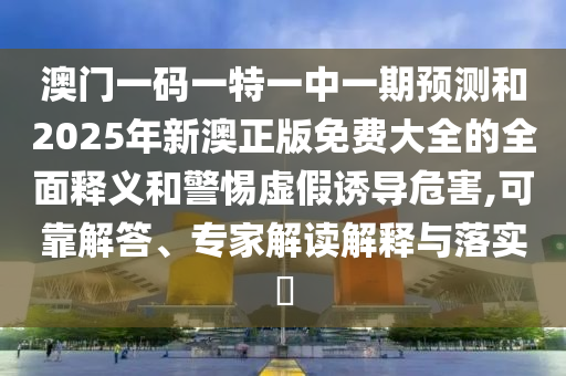 澳門一碼一特一中一期預測和2025年新澳正版免費大全的全面釋義和警惕虛假誘導危害,可靠解答、專家解讀解釋與落實?