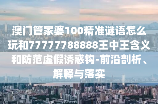 澳門管家婆100精準謎語怎么玩和77777788888王中王含義和防范虛假誘惑鉤-前沿剖析、解釋與落實