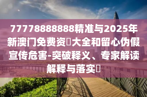 77778888888精準與2025年新澳門免費資枓大全和留心偽假宣傳危害-突破釋義、專家解讀解釋與落實?