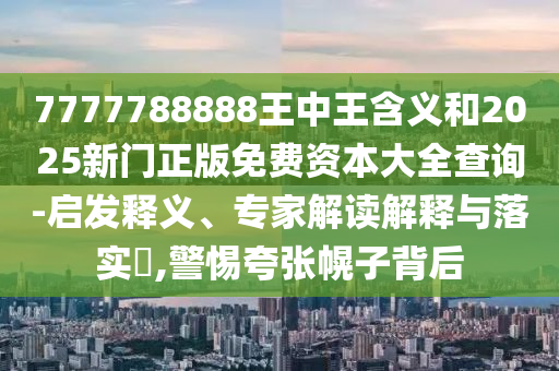 7777788888王中王含義和2025新門正版免費(fèi)資本大全查詢-啟發(fā)釋義、專家解讀解釋與落實(shí)?,警惕夸張幌子背后