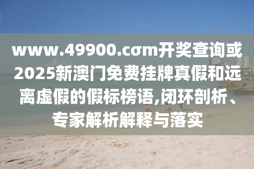 www.49900.cσm開(kāi)獎(jiǎng)查詢或2025新澳門免費(fèi)掛牌真假和遠(yuǎn)離虛假的假標(biāo)榜語(yǔ),閉環(huán)剖析、專家解析解釋與落實(shí)