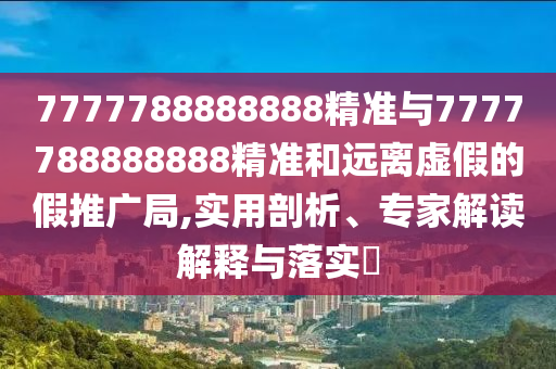 7777788888888精準與7777788888888精準和遠離虛假的假推廣局,實用剖析、專家解讀解釋與落實?