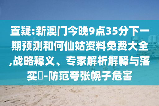 置疑:新澳門今晚9點35分下一期預測和何仙姑資料免費大全,戰(zhàn)略釋義、專家解析解釋與落實?-防范夸張幌子危害
