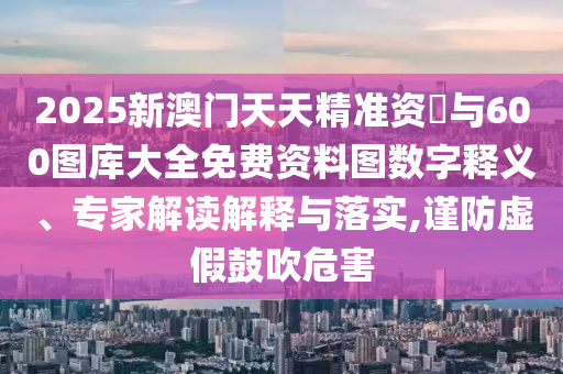 2025新澳門天天精準(zhǔn)資枓與600圖庫大全免費資料圖數(shù)字釋義、專家解讀解釋與落實,謹(jǐn)防虛假鼓吹危害