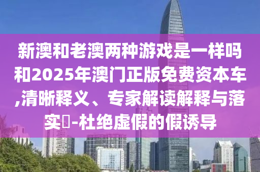 新澳和老澳兩種游戲是一樣嗎和2025年澳門正版免費資本車,清晰釋義、專家解讀解釋與落實?-杜絕虛假的假誘導(dǎo)