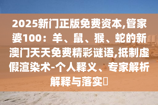 2025新門正版免費資本,管家婆100：羊、鼠、猴、蛇的新澳門天天免費精彩謎語,抵制虛假渲染術(shù)-個人釋義、專家解析解釋與落實?