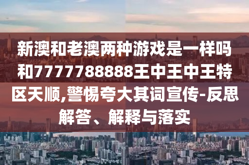 新澳和老澳兩種游戲是一樣嗎和7777788888王中王中王特區(qū)天順,警惕夸大其詞宣傳-反思解答、解釋與落實(shí)