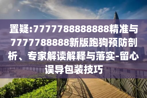 置疑:7777788888888精準(zhǔn)與7777788888新版跑狗預(yù)防剖析、專家解讀解釋與落實(shí)-留心誤導(dǎo)包裝技巧