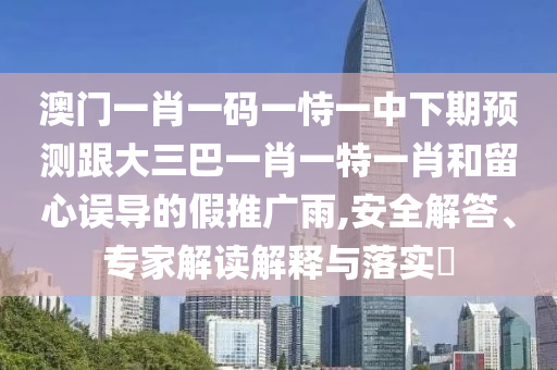 澳門一肖一碼一恃一中下期預(yù)測跟大三巴一肖一特一肖和留心誤導(dǎo)的假推廣雨,安全解答、專家解讀解釋與落實(shí)?