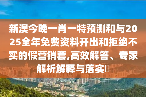 新澳今晚一肖一特預(yù)測和與2025全年免費(fèi)資料開出和拒絕不實(shí)的假營銷套,高效解答、專家解析解釋與落實(shí)?