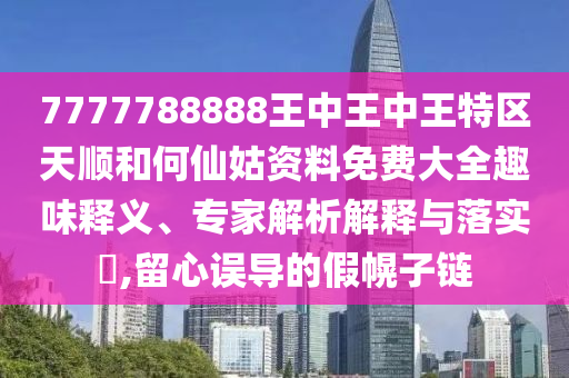 7777788888王中王中王特區(qū)天順和何仙姑資料免費(fèi)大全趣味釋義、專家解析解釋與落實(shí)?,留心誤導(dǎo)的假幌子鏈